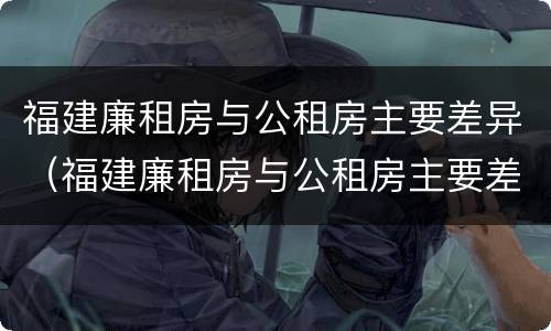 福建廉租房与公租房主要差异（福建廉租房与公租房主要差异在哪）