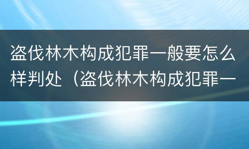 盗伐林木构成犯罪一般要怎么样判处（盗伐林木构成犯罪一般要怎么样判处呢）