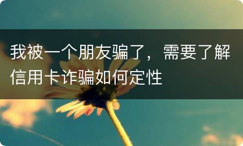 我被一个朋友骗了，需要了解信用卡诈骗如何定性