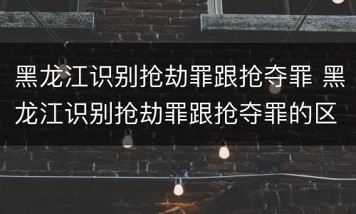 黑龙江识别抢劫罪跟抢夺罪 黑龙江识别抢劫罪跟抢夺罪的区别