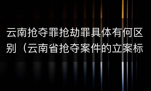 云南抢夺罪抢劫罪具体有何区别（云南省抢夺案件的立案标准）