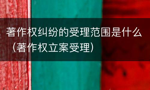 著作权纠纷的受理范围是什么（著作权立案受理）