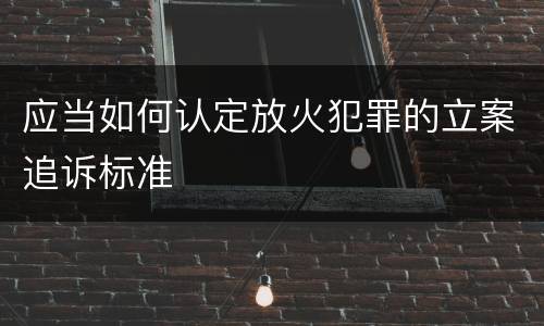 应当如何认定放火犯罪的立案追诉标准