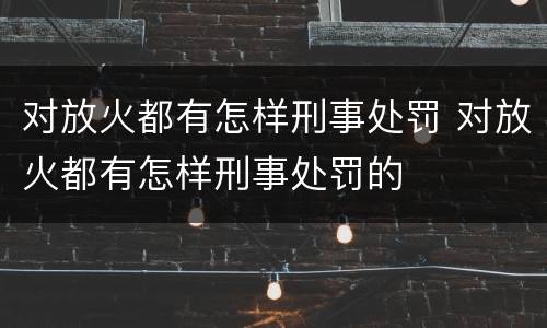 对放火都有怎样刑事处罚 对放火都有怎样刑事处罚的