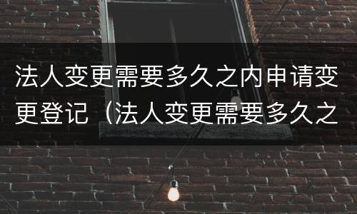 法人变更需要多久之内申请变更登记（法人变更需要多久之内申请变更登记）