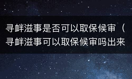 寻衅滋事是否可以取保候审（寻衅滋事可以取保候审吗出来吗）