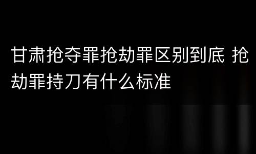 甘肃抢夺罪抢劫罪区别到底 抢劫罪持刀有什么标准