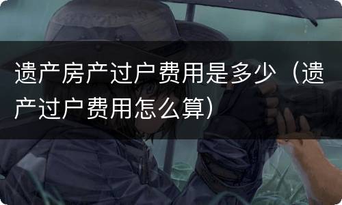 遗产房产过户费用是多少（遗产过户费用怎么算）