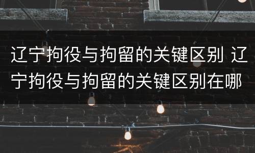 辽宁拘役与拘留的关键区别 辽宁拘役与拘留的关键区别在哪