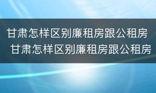 甘肃怎样区别廉租房跟公租房 甘肃怎样区别廉租房跟公租房呢