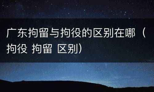 广东拘留与拘役的区别在哪（拘役 拘留 区别）