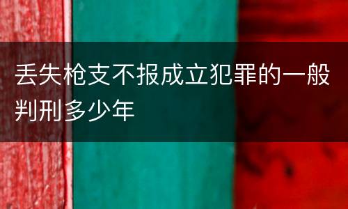 丢失枪支不报成立犯罪的一般判刑多少年