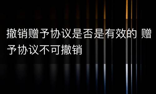 撤销赠予协议是否是有效的 赠予协议不可撤销