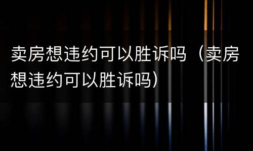 卖房想违约可以胜诉吗（卖房想违约可以胜诉吗）