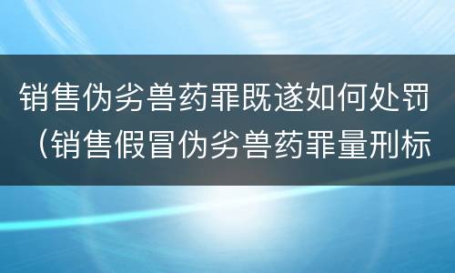 销售伪劣兽药罪既遂如何处罚（销售假冒伪劣兽药罪量刑标准）