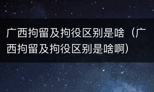 广西拘留及拘役区别是啥（广西拘留及拘役区别是啥啊）