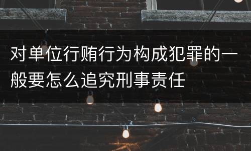 对单位行贿行为构成犯罪的一般要怎么追究刑事责任