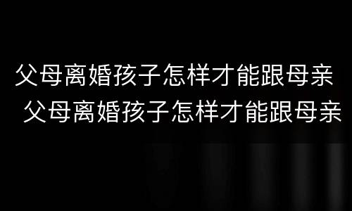 父母离婚孩子怎样才能跟母亲 父母离婚孩子怎样才能跟母亲在一起