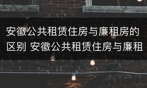 安徽公共租赁住房与廉租房的区别 安徽公共租赁住房与廉租房的区别在哪