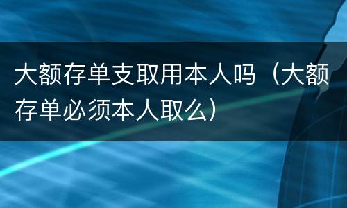 大额存单支取用本人吗（大额存单必须本人取么）