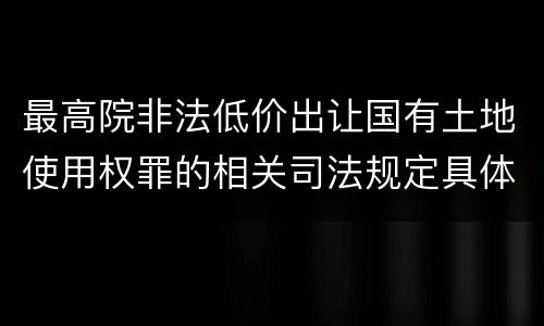 最高院非法低价出让国有土地使用权罪的相关司法规定具体是什么主要内容