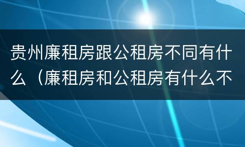 贵州廉租房跟公租房不同有什么（廉租房和公租房有什么不同）