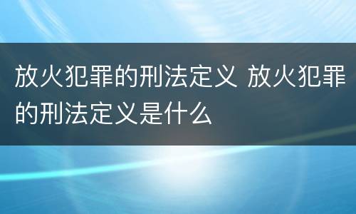 放火犯罪的刑法定义 放火犯罪的刑法定义是什么
