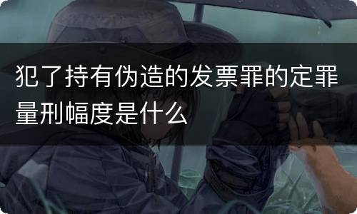 犯了持有伪造的发票罪的定罪量刑幅度是什么