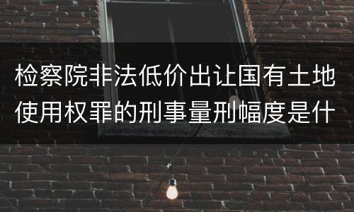检察院非法低价出让国有土地使用权罪的刑事量刑幅度是什么