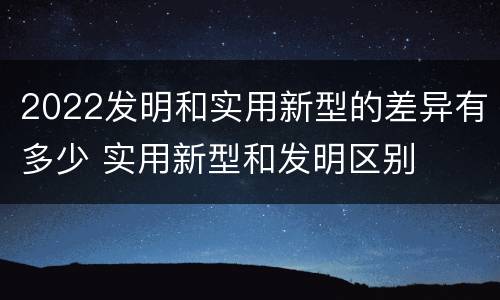 2022发明和实用新型的差异有多少 实用新型和发明区别