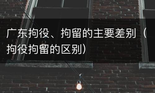 广东拘役、拘留的主要差别（拘役拘留的区别）
