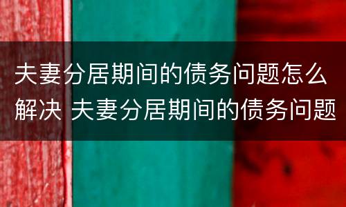 夫妻分居期间的债务问题怎么解决 夫妻分居期间的债务问题怎么解决呢