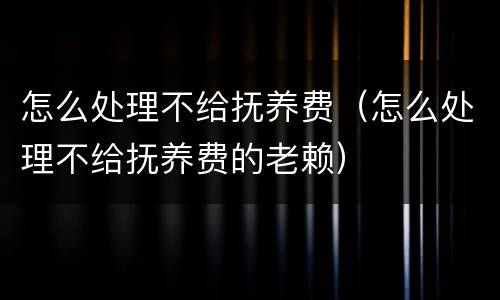 怎么处理不给抚养费（怎么处理不给抚养费的老赖）