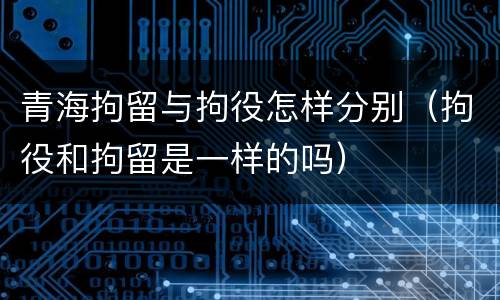 青海拘留与拘役怎样分别（拘役和拘留是一样的吗）