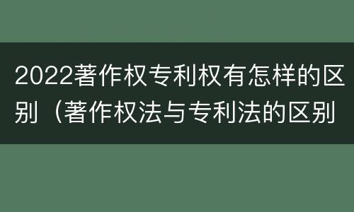 2022著作权专利权有怎样的区别（著作权法与专利法的区别）