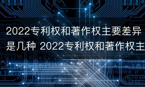 2022专利权和著作权主要差异是几种 2022专利权和著作权主要差异是几种情况