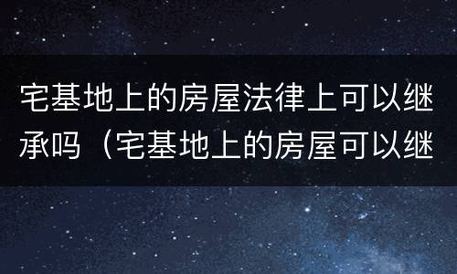 宅基地上的房屋法律上可以继承吗（宅基地上的房屋可以继承吗?）