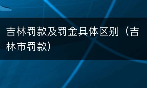吉林罚款及罚金具体区别（吉林市罚款）