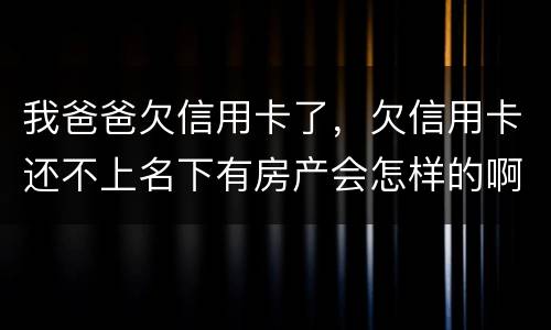 我爸爸欠信用卡了，欠信用卡还不上名下有房产会怎样的啊