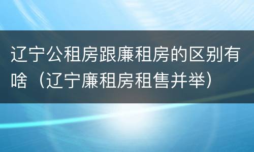 辽宁公租房跟廉租房的区别有啥（辽宁廉租房租售并举）