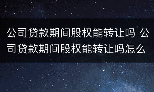 公司贷款期间股权能转让吗 公司贷款期间股权能转让吗怎么办