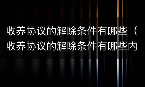 收养协议的解除条件有哪些（收养协议的解除条件有哪些内容）