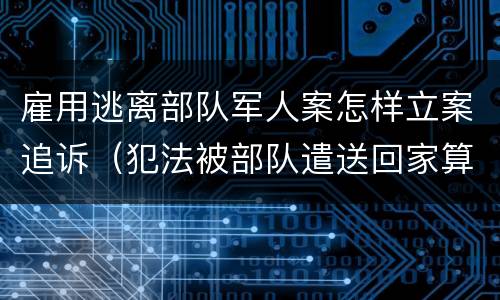 雇用逃离部队军人案怎样立案追诉（犯法被部队遣送回家算逃兵吗）