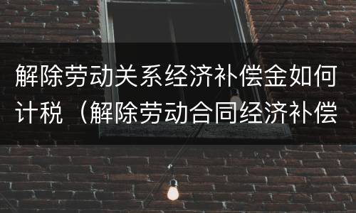 解除劳动关系经济补偿金如何计税（解除劳动合同经济补偿金税金）