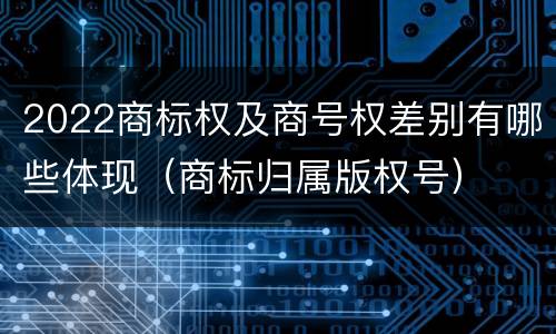 2022商标权及商号权差别有哪些体现（商标归属版权号）