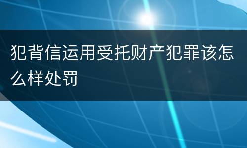 犯背信运用受托财产犯罪该怎么样处罚