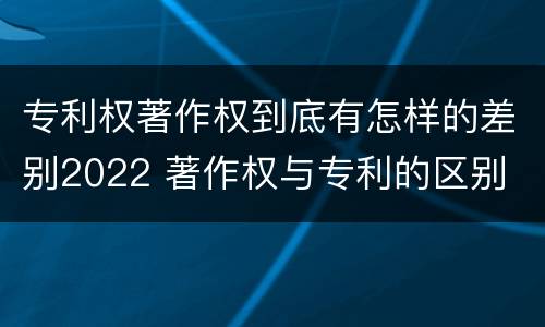 专利权著作权到底有怎样的差别2022 著作权与专利的区别