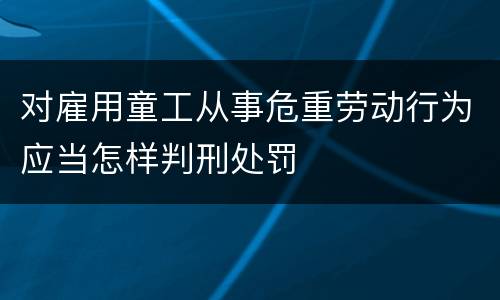 对雇用童工从事危重劳动行为应当怎样判刑处罚