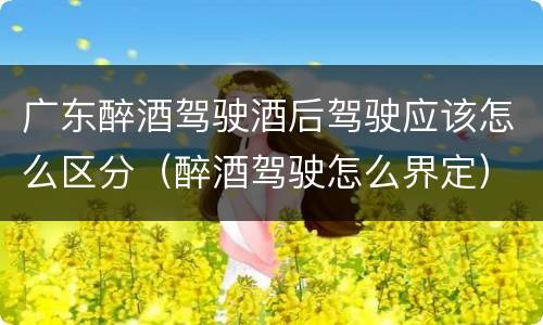 广东醉酒驾驶酒后驾驶应该怎么区分（醉酒驾驶怎么界定）