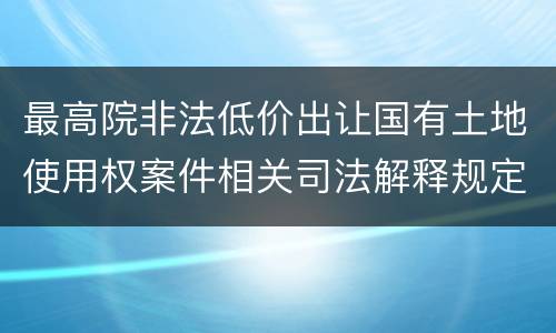最高院非法低价出让国有土地使用权案件相关司法解释规定有几种